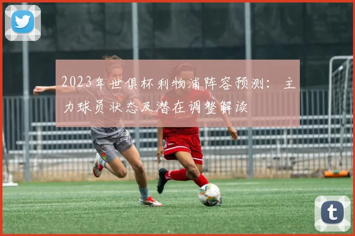 2023年世俱杯利物浦阵容预测：主力球员状态及潜在调整解读